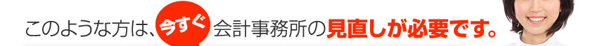 このような方は、今すぐ会計事務所の見直しが必要です。
